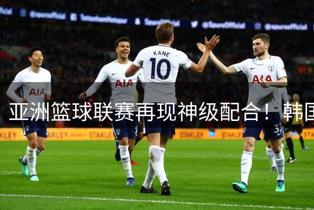 亚洲篮球联赛再现神级配合！韩国组合电光石火间撕裂防线