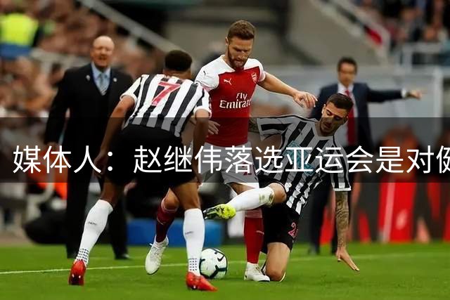 媒体人：赵继伟落选亚运会是对健康保护，杨瀚森则是要打NBA