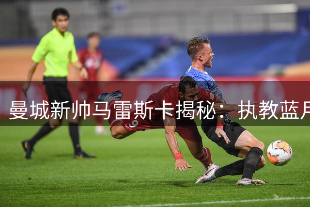曼城新帅马雷斯卡揭秘：执教蓝月亮的三大核心竞争力