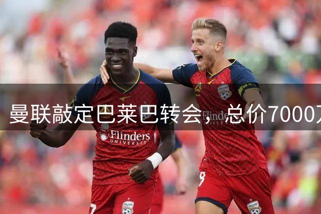 曼联敲定巴莱巴转会，总价7000万英镑即将体检