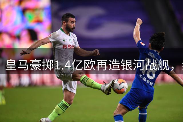 皇马豪掷1.4亿欧再造银河战舰，维尼修斯续约锁定未来