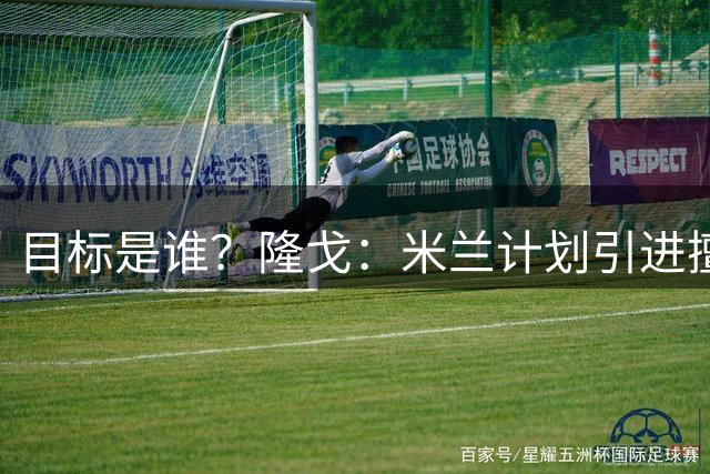 目标是谁？隆戈：米兰计划引进擅长出球的中卫，以取代托莫里