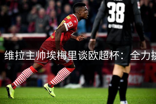 维拉主帅埃梅里谈欧超杯：全力挑战大巴黎 坚守自身节奏