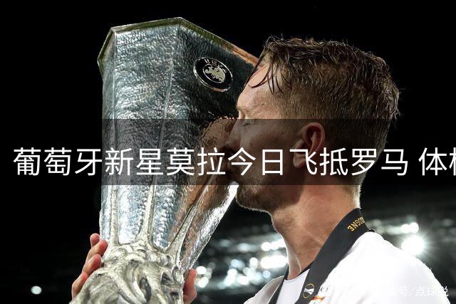 葡萄牙新星莫拉今日飞抵罗马 体检后将与俱乐部签约