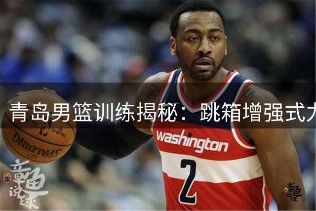 青岛男篮训练揭秘：跳箱增强式力量训练实录