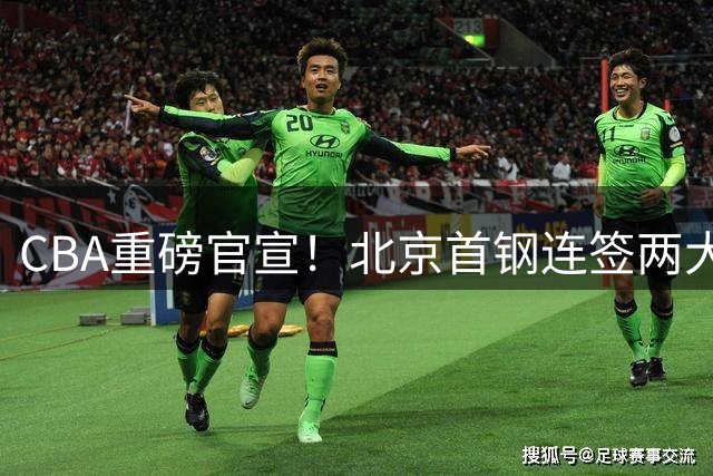 CBA重磅官宣！北京首钢连签两大锋线悍将 冠军战俘再聚首